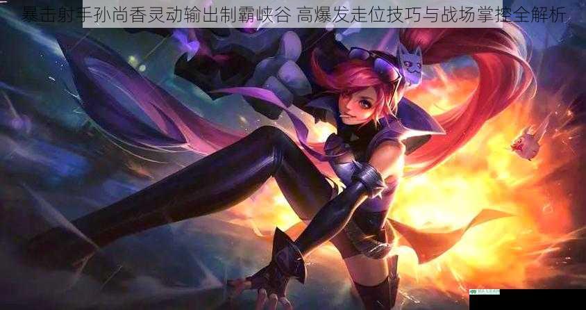 暴击射手孙尚香灵动输出制霸峡谷 高爆发走位技巧与战场掌控全解析