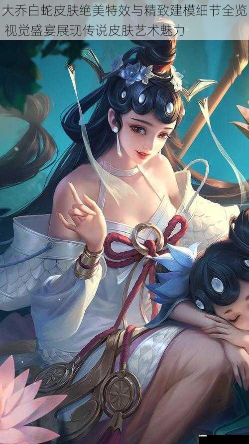 大乔白蛇皮肤绝美特效与精致建模细节全览 视觉盛宴展现传说皮肤艺术魅力